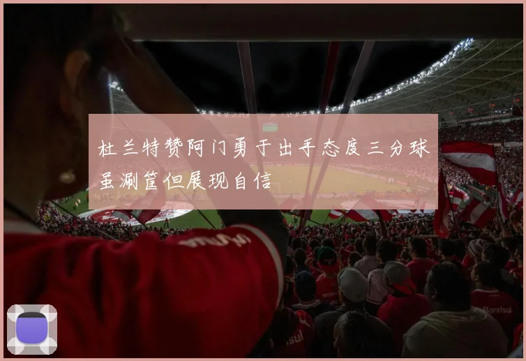 杜兰特赞阿门勇于出手态度三分球虽涮筐但展现自信