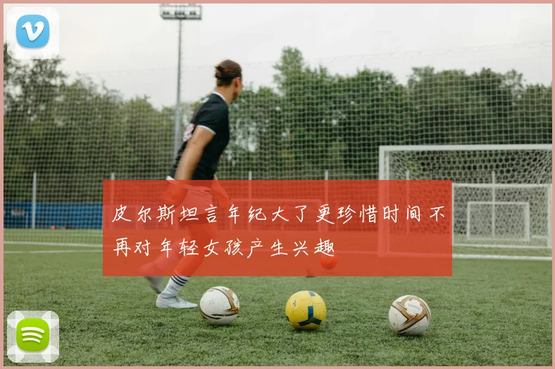 皮尔斯坦言年纪大了更珍惜时间不再对年轻女孩产生兴趣