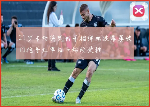 21岁卡约德凭借手榴弹绝技屡屡破门枪手红军纽卡纷纷受挫