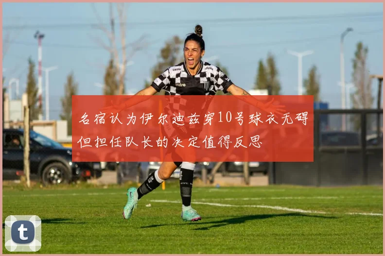 名宿认为伊尔迪兹穿10号球衣无碍但担任队长的决定值得反思