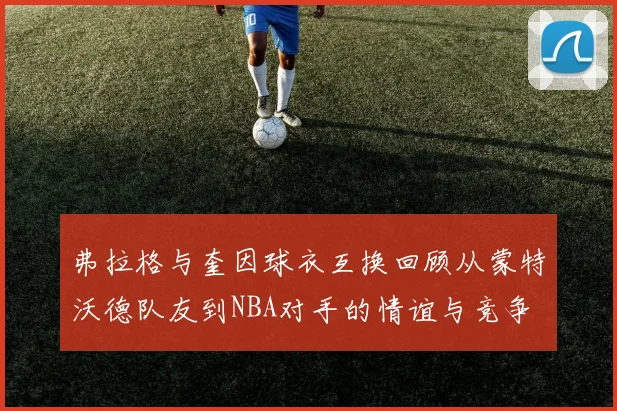 弗拉格与奎因球衣互换回顾从蒙特沃德队友到NBA对手的情谊与竞争