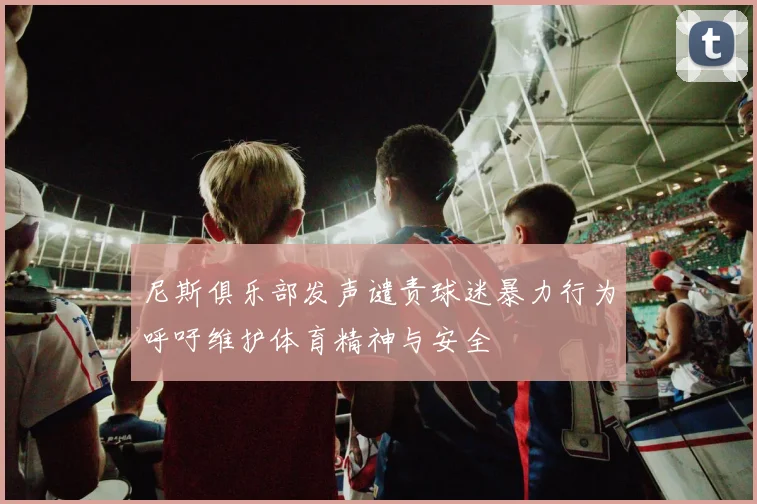 尼斯俱乐部发声谴责球迷暴力行为呼吁维护体育精神与安全