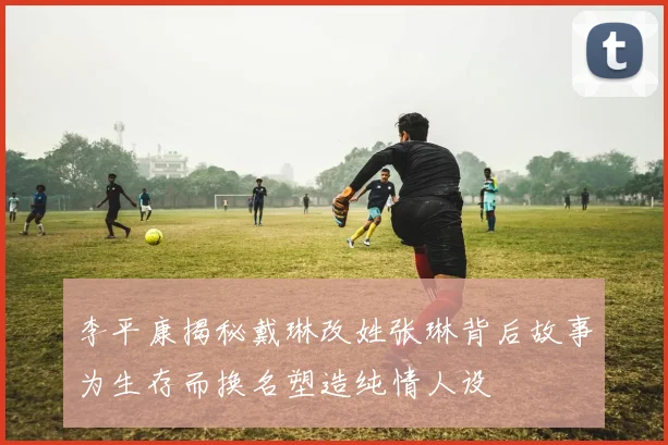 李平康揭秘戴琳改姓张琳背后故事为生存而换名塑造纯情人设