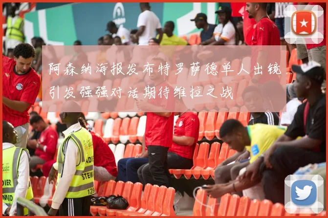 阿森纳海报发布特罗萨德单人出镜引发强强对话期待维拉之战