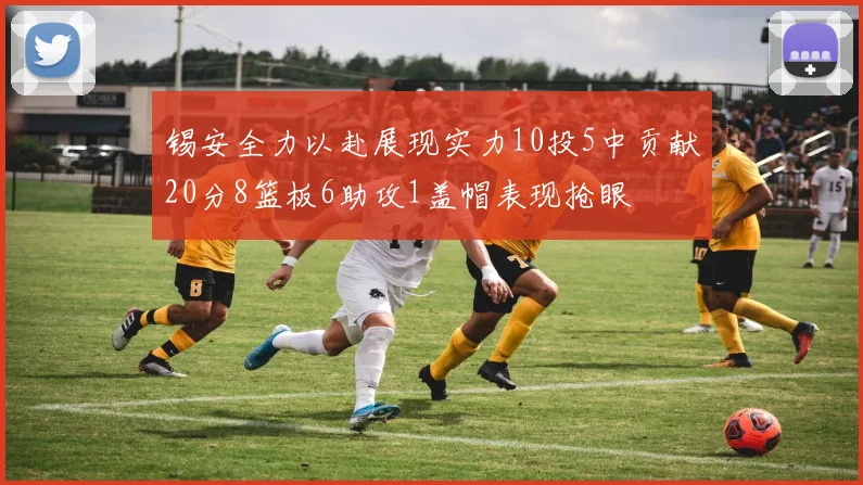 锡安全力以赴展现实力10投5中贡献20分8篮板6助攻1盖帽表现抢眼