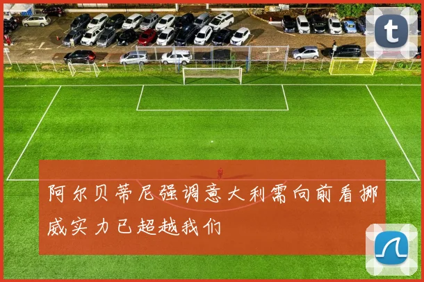 阿尔贝蒂尼强调意大利需向前看挪威实力已超越我们