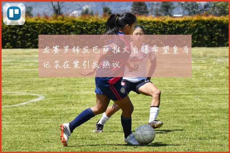 龙赛罗转发巴萨推文自曝希望皇马记录在案引发热议