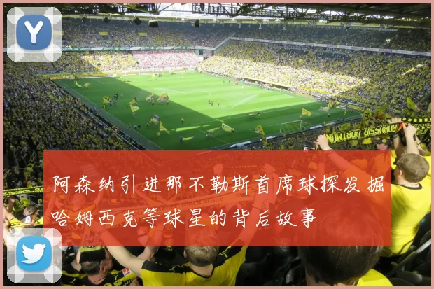 阿森纳引进那不勒斯首席球探发掘哈姆西克等球星的背后故事