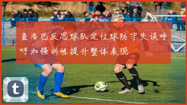 查洛巴反思球队定位球防守失误呼吁加强训练提升整体表现