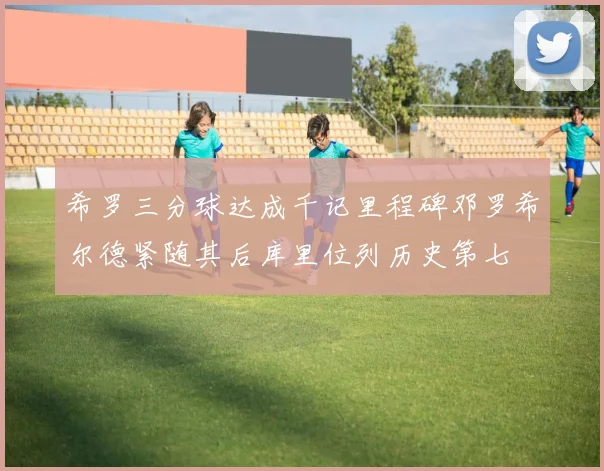 希罗三分球达成千记里程碑邓罗希尔德紧随其后库里位列历史第七