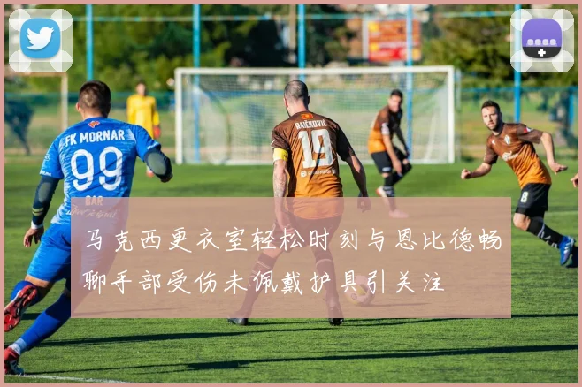 马克西更衣室轻松时刻与恩比德畅聊手部受伤未佩戴护具引关注