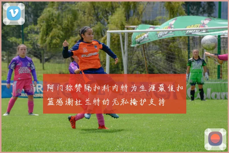 阿门称赞隔扣科内特为生涯最佳扣篮感谢杜兰特的无私掩护支持