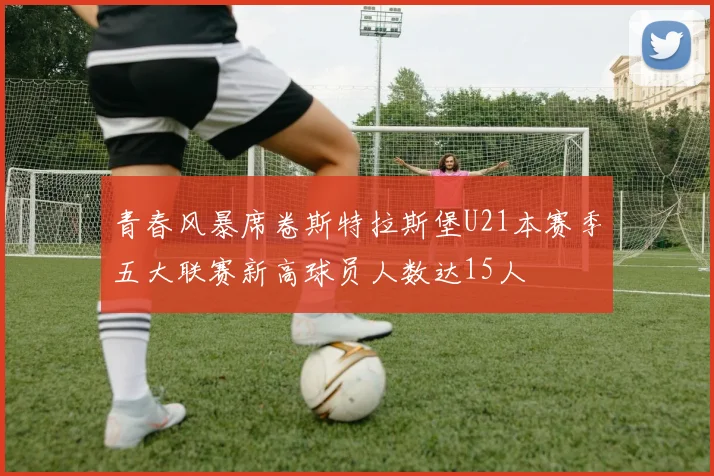 青春风暴席卷斯特拉斯堡U21本赛季五大联赛新高球员人数达15人