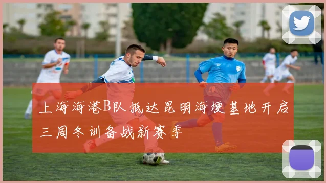 上海海港B队抵达昆明海埂基地开启三周冬训备战新赛季