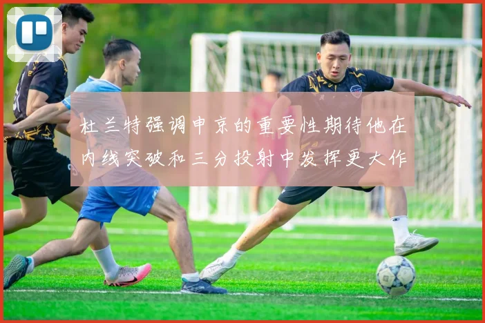 杜兰特强调申京的重要性期待他在内线突破和三分投射中发挥更大作用