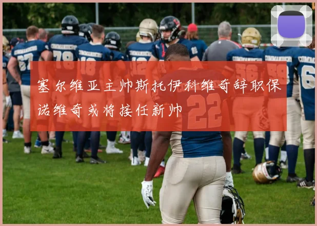 塞尔维亚主帅斯托伊科维奇辞职保诺维奇或将接任新帅