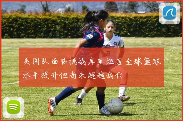 美国队面临挑战库里坦言全球篮球水平提升但尚未超越我们