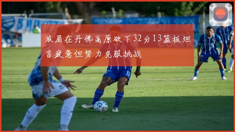 浓眉在丹佛高原砍下32分13篮板坦言疲惫但努力克服挑战