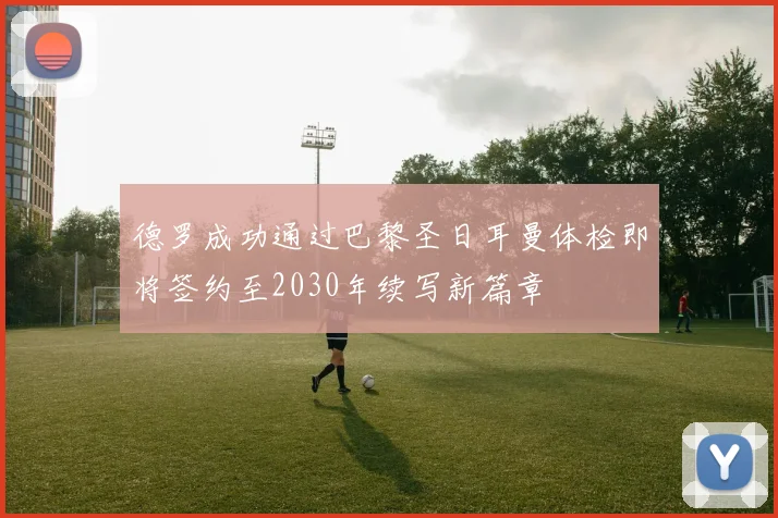 德罗成功通过巴黎圣日耳曼体检即将签约至2030年续写新篇章
