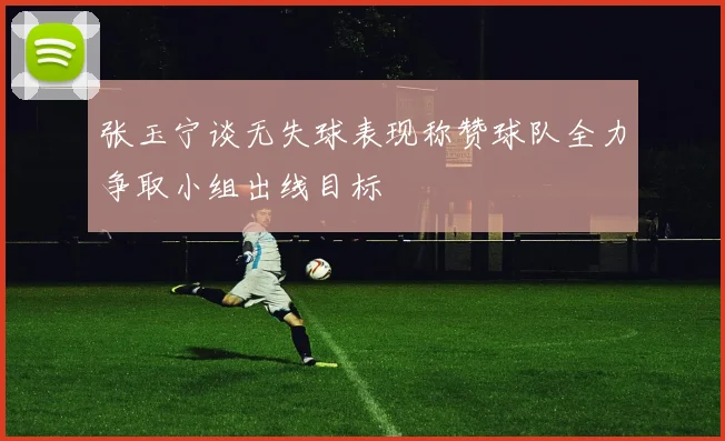 张玉宁谈无失球表现称赞球队全力争取小组出线目标