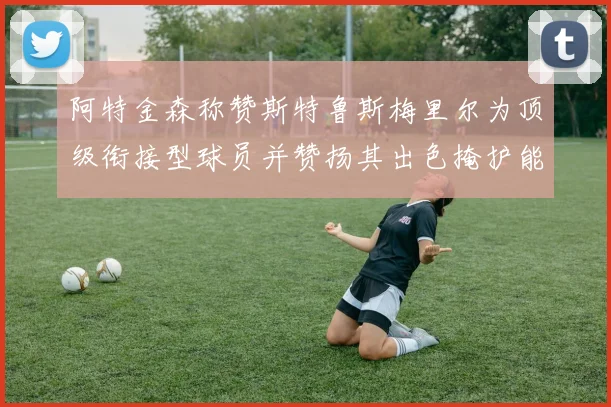 阿特金森称赞斯特鲁斯梅里尔为顶级衔接型球员并赞扬其出色掩护能力