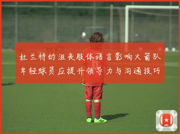 杜兰特的沮丧肢体语言影响火箭队年轻球员应提升领导力与沟通技巧