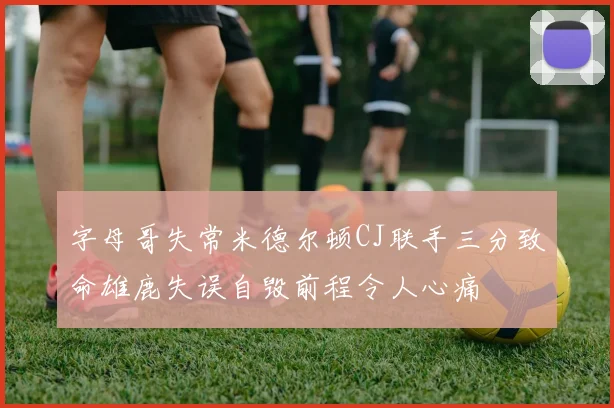 字母哥失常米德尔顿CJ联手三分致命雄鹿失误自毁前程令人心痛