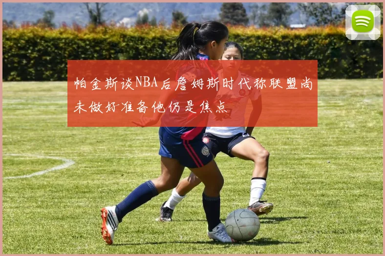 帕金斯谈NBA后詹姆斯时代称联盟尚未做好准备他仍是焦点