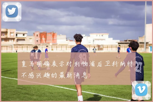 皇马明确表示对利物浦后卫科纳特不感兴趣的最新消息