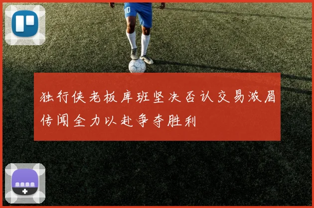 独行侠老板库班坚决否认交易浓眉传闻全力以赴争夺胜利