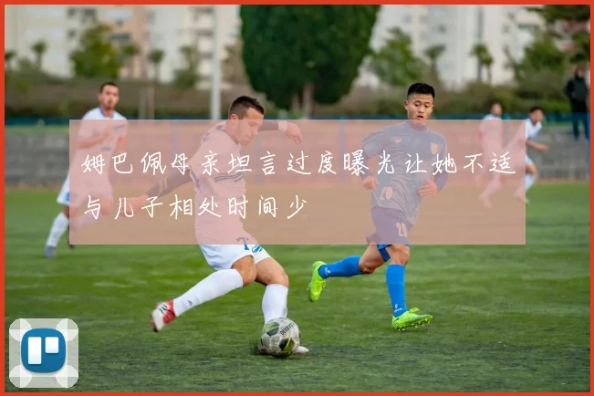 姆巴佩母亲坦言过度曝光让她不适与儿子相处时间少