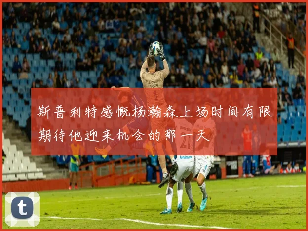 斯普利特感慨杨瀚森上场时间有限期待他迎来机会的那一天