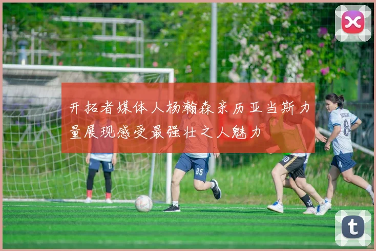 开拓者媒体人杨瀚森亲历亚当斯力量展现感受最强壮之人魅力