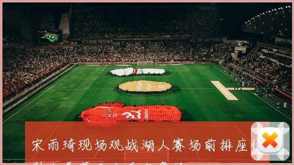 宋雨琦现场观战湖人赛场前排座位引人羡慕又去看老詹了