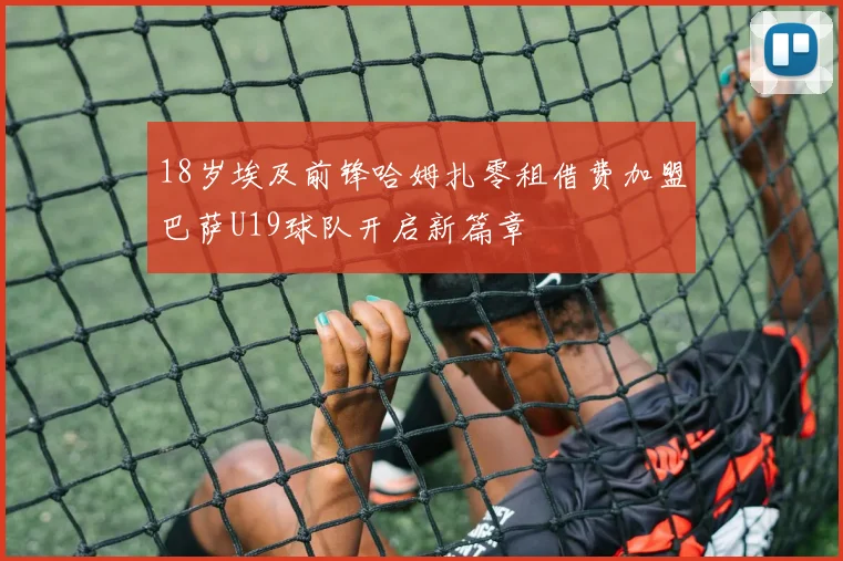 18岁埃及前锋哈姆扎零租借费加盟巴萨U19球队开启新篇章