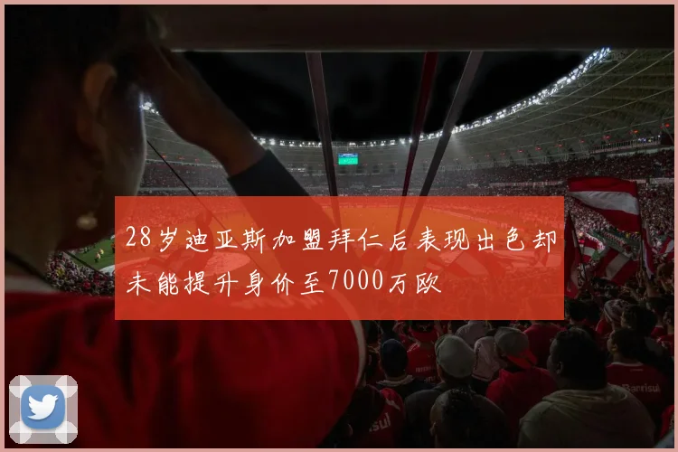28岁迪亚斯加盟拜仁后表现出色却未能提升身价至7000万欧